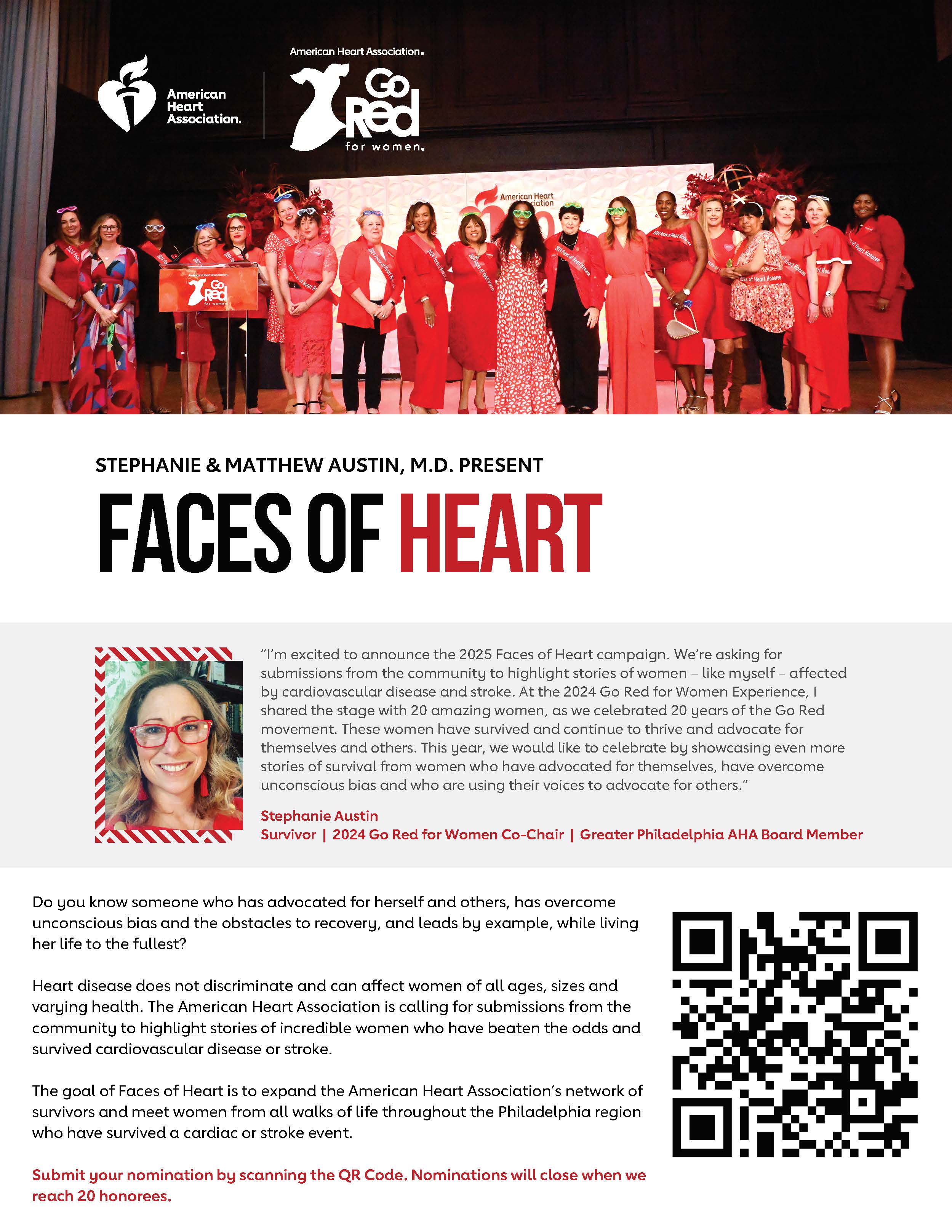 Photo of a group of women as the 2024 Faces of Heart honorees American Heart Association logo Go Red for Women logo Stephanie & Matthew Austin, M.D. Present FACES of HEART Headshot of Stephanie Austin Quote from Stephanie Austin “I’m excited to announce the 2025 Faces of Heart campaign. We’re asking for submissions from the community to highlight stories of women – like myself – affected by cardiovascular disease and stroke. At the 2024 Go Red for Women Experience, I shared the stage with 20 amazing women, as we celebrated 20 years of the Go Red movement. These women have survived and continue to thrive and advocate for themselves and others. This year, we would like to celebrate by showcasing even more stories of survival from women who have advocated for themselves, have overcome unconscious bias and who are using their voices to advocate for others.” Survivor | 2024 Go Red for Women Chair | Greater Philadelphia AHA Board Member Do you know someone who has advocated for herself and others, has overcome unconscious bias and the obstacles to recovery, and leads by example, while living her life to the fullest? Heart disease does not discriminate and can affect women of all ages, sizes and varying health. The American Heart Association is calling for submissions from the community to highlight stories of incredible women who have beaten the odds and survived cardiovascular disease or stroke. The goal of Faces of Heart is to expand the American Heart Association’s network of survivors and meet women from all walks of life throughout the Philadelphia region who have survived a cardiac or stroke event. Submit your nomination by scanning the QR Code. Nominations will close when we reach 20 honorees.